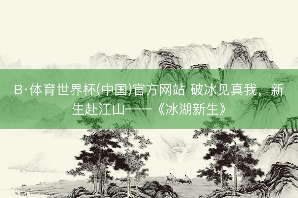 B·体育世界杯(中国)官方网站 破冰见真我，新生赴江山——《冰湖新生》
