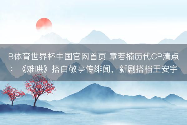 B体育世界杯中国官网首页 章若楠历代CP清点：《难哄》搭白敬亭传绯闻，新剧搭档王安宇