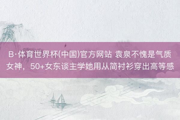 B·体育世界杯(中国)官方网站 袁泉不愧是气质女神，50+女东谈主学她用从简衬衫穿出高等感