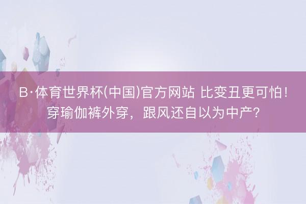 B·体育世界杯(中国)官方网站 比变丑更可怕！穿瑜伽裤外穿，跟风还自以为中产？