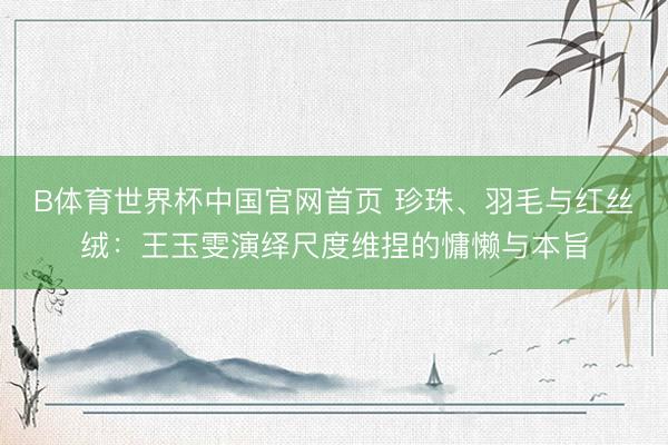 B体育世界杯中国官网首页 珍珠、羽毛与红丝绒：王玉雯演绎尺度维捏的慵懒与本旨