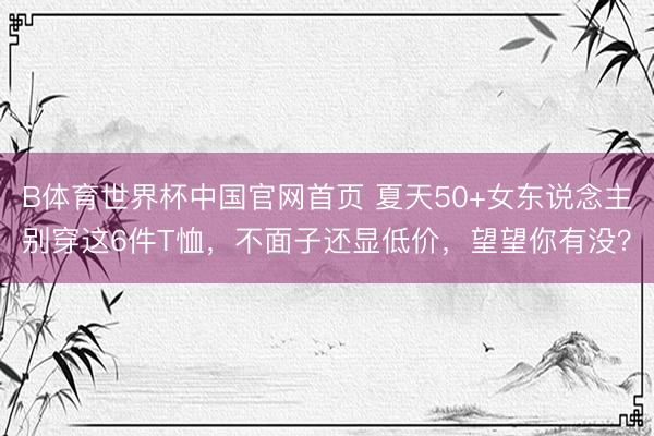 B体育世界杯中国官网首页 夏天50+女东说念主别穿这6件T恤，不面子还显低价，望望你有没？
