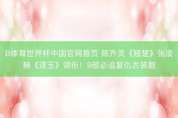 B体育世界杯中国官网首页 陈齐灵《翘楚》张凌赫《逐玉》领衔！9部必追复仇古装剧
