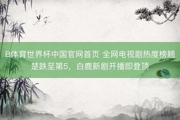 B体育世界杯中国官网首页 全网电视剧热度榜翘楚跌至第5，白鹿新剧开播即登顶