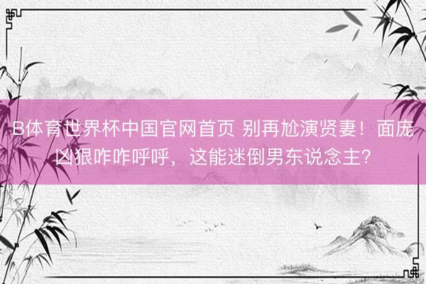 B体育世界杯中国官网首页 别再尬演贤妻！面庞凶狠咋咋呼呼，这能迷倒男东说念主？