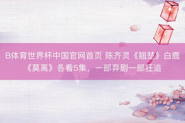 B体育世界杯中国官网首页 陈齐灵《翘楚》白鹿《莫离》各看5集，一部弃剧一部狂追