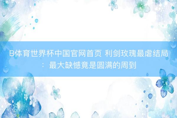 B体育世界杯中国官网首页 利剑玫瑰最虐结局：最大缺憾竟是圆满的周到