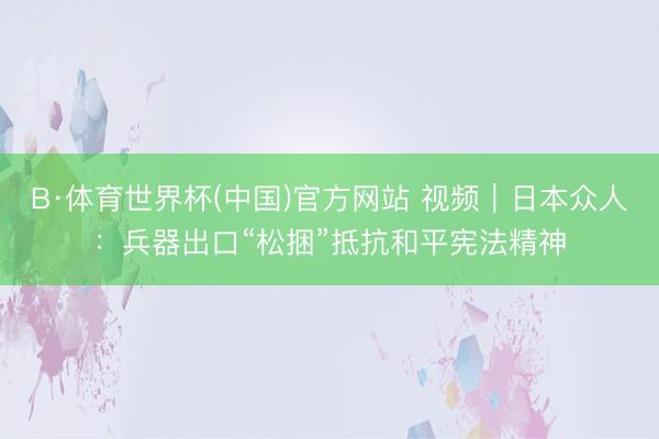 B·体育世界杯(中国)官方网站 视频｜日本众人：兵器出口“松捆”抵抗和平宪法精神