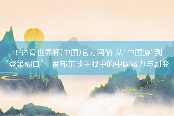 B·体育世界杯(中国)官方网站 从“中国游”到“登第糊口”：番邦东谈主眼中的中国魔力与剧变