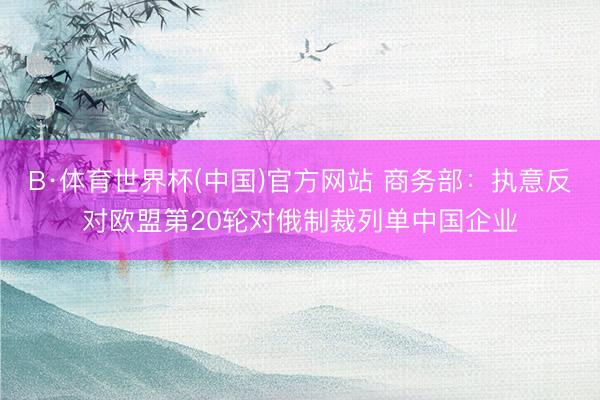 B·体育世界杯(中国)官方网站 商务部：执意反对欧盟第20轮对俄制裁列单中国企业