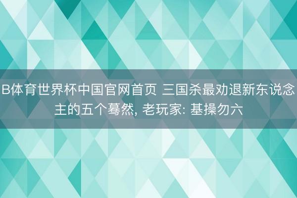 B体育世界杯中国官网首页 三国杀最劝退新东说念主的五个蓦然， 老玩家: 基操勿六
