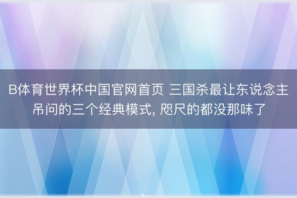 B体育世界杯中国官网首页 三国杀最让东说念主吊问的三个经典模式， 咫尺的都没那味了