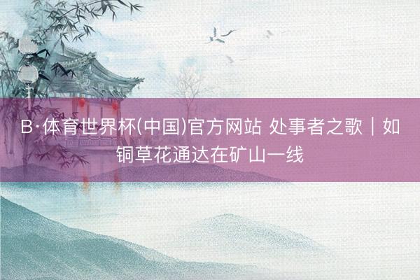 B·体育世界杯(中国)官方网站 处事者之歌|如铜草花通达在矿山一线