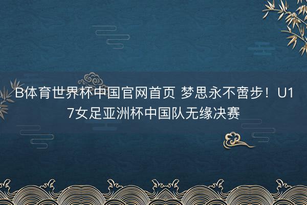 B体育世界杯中国官网首页 梦思永不啻步!U17女足亚洲杯中国队无缘决赛