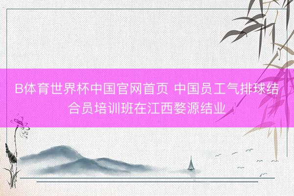 B体育世界杯中国官网首页 中国员工气排球结合员培训班在江西婺源结业