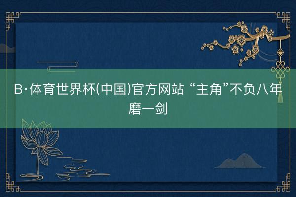 B·体育世界杯(中国)官方网站 “主角”不负八年磨一剑