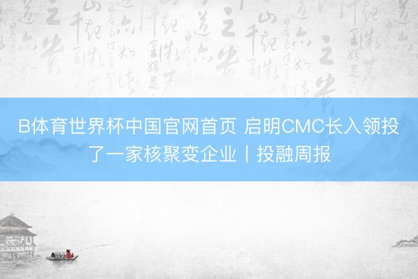 B体育世界杯中国官网首页 启明CMC长入领投了一家核聚变企业丨投融周报