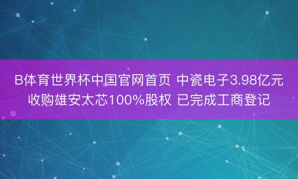 B体育世界杯中国官网首页 中瓷电子3.98亿元收购雄安太芯100%股权 已完成工商登记