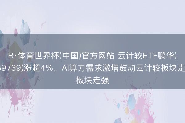 B·体育世界杯(中国)官方网站 云计较ETF鹏华(159739)涨超4%，AI算力需求激增鼓动云计较板块走强