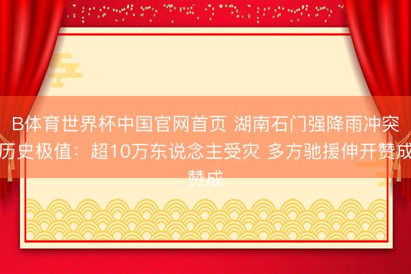 B体育世界杯中国官网首页 湖南石门强降雨冲突历史极值：超10万东说念主受灾 多方驰援伸开赞成