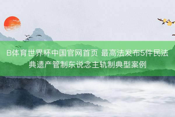 B体育世界杯中国官网首页 最高法发布5件民法典遗产管制东说念主轨制典型案例