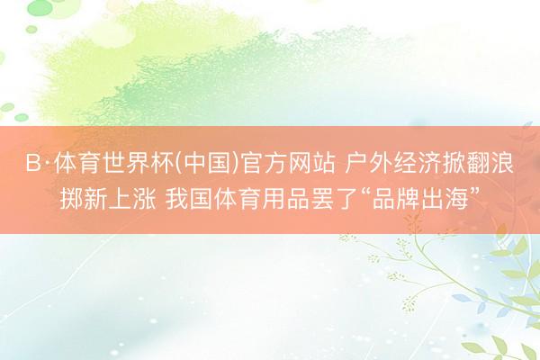 B·体育世界杯(中国)官方网站 户外经济掀翻浪掷新上涨 我国体育用品罢了“品牌出海”