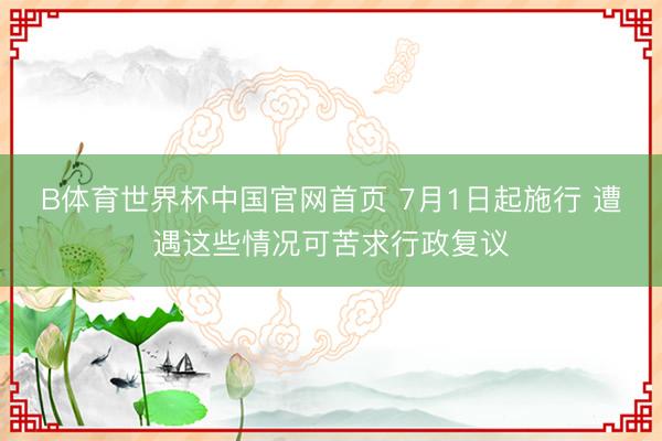 B体育世界杯中国官网首页 7月1日起施行 遭遇这些情况可苦求行政复议