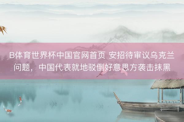 B体育世界杯中国官网首页 安招待审议乌克兰问题，中国代表就地驳倒好意思方袭击抹黑