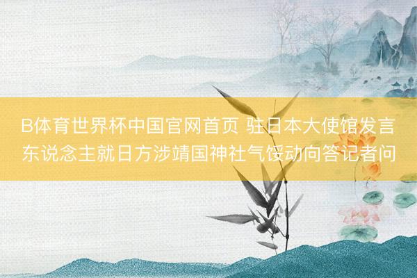 B体育世界杯中国官网首页 驻日本大使馆发言东说念主就日方涉靖国神社气馁动向答记者问