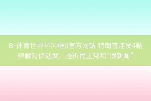 B·体育世界杯(中国)官方网站 特朗普连发4帖辩解对伊动武，挫折民主党和“假新闻”
