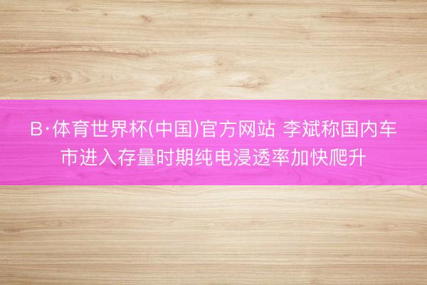 B·体育世界杯(中国)官方网站 李斌称国内车市进入存量时期纯电浸透率加快爬升