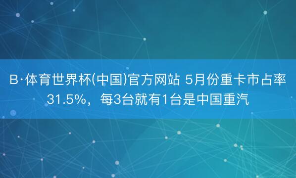 B·体育世界杯(中国)官方网站 5月份重卡市占率31.5%，每3台就有1台是中国重汽