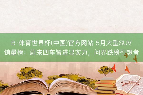 B·体育世界杯(中国)官方网站 5月大型SUV销量榜：蔚来四车皆进显实力，问界跌榜引想考