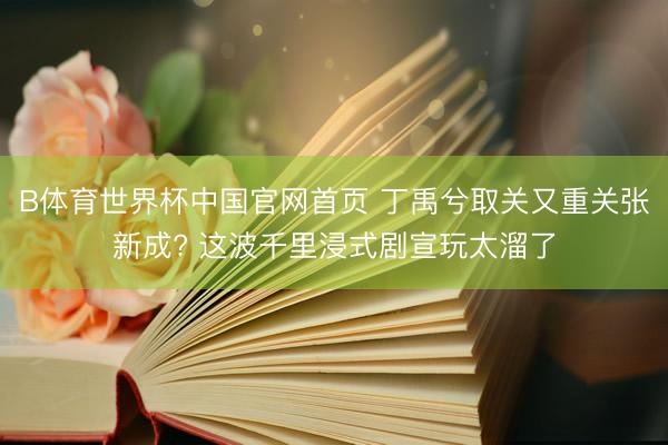 B体育世界杯中国官网首页 丁禹兮取关又重关张新成? 这波千里浸式剧宣玩太溜了