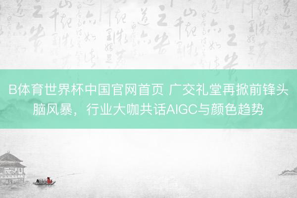 B体育世界杯中国官网首页 广交礼堂再掀前锋头脑风暴，行业大咖共话AIGC与颜色趋势