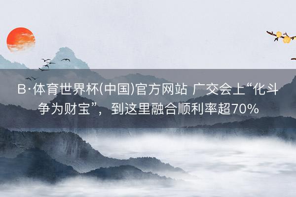 B·体育世界杯(中国)官方网站 广交会上“化斗争为财宝”，到这里融合顺利率超70%