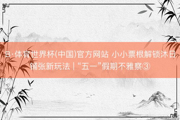 B·体育世界杯(中国)官方网站 小小票根解锁沐日铺张新玩法 | “五一”假期不雅察③