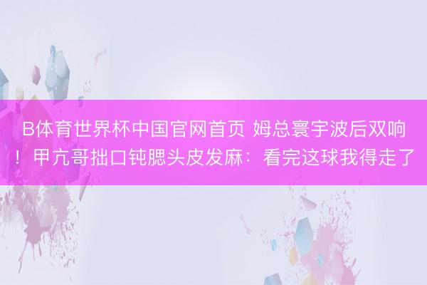 B体育世界杯中国官网首页 姆总寰宇波后双响！甲亢哥拙口钝腮头皮发麻：看完这球我得走了