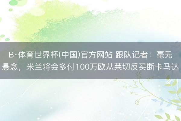 B·体育世界杯(中国)官方网站 跟队记者：毫无悬念，米兰将会多付100万欧从莱切反买断卡马达