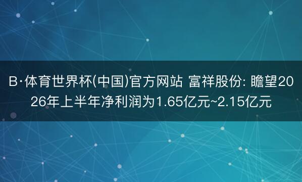 B·体育世界杯(中国)官方网站 富祥股份: 瞻望2026年上半年净利润为1.65亿元~2.15亿元