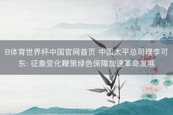 B体育世界杯中国官网首页 中国太平总司理李可东: 征象变化鞭策绿色保障加速革命发展