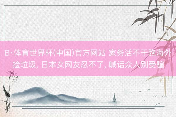 B·体育世界杯(中国)官方网站 家务活不干跑海外捡垃圾, 日本女网友忍不了, 喊话众人别受骗