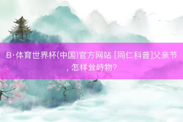 B·体育世界杯(中国)官方网站 [同仁科普]父亲节， 怎样耸峙物?
