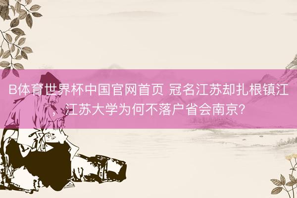 B体育世界杯中国官网首页 冠名江苏却扎根镇江,江苏大学为何不落户省会南京?