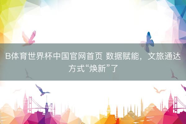 B体育世界杯中国官网首页 数据赋能，文旅通达方式“焕新”了