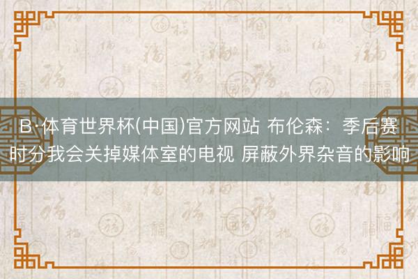 B·体育世界杯(中国)官方网站 布伦森：季后赛时分我会关掉媒体室的电视 屏蔽外界杂音的影响