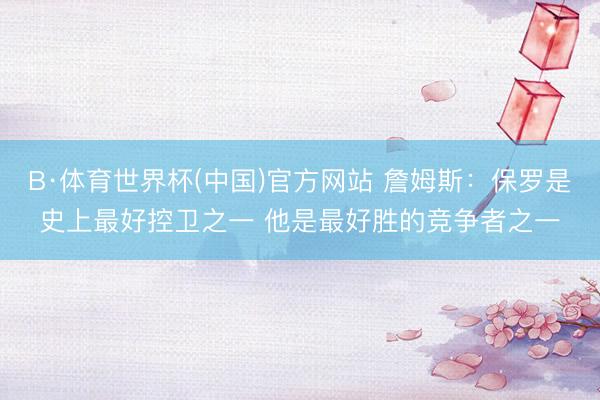 B·体育世界杯(中国)官方网站 詹姆斯：保罗是史上最好控卫之一 他是最好胜的竞争者之一